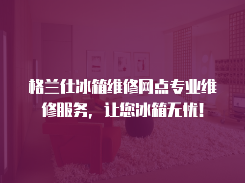 格蘭仕冰箱維修網點專業維修服務，讓您冰箱無憂！