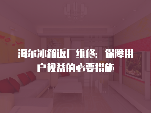 海爾冰箱返廠維修：保障用戶權(quán)益的必要措施