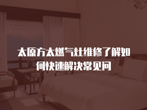 太原方太燃氣灶維修了解如何快速解決常見問