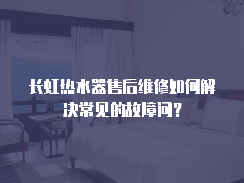 長虹熱水器售后維修如何解決常見的故障問？