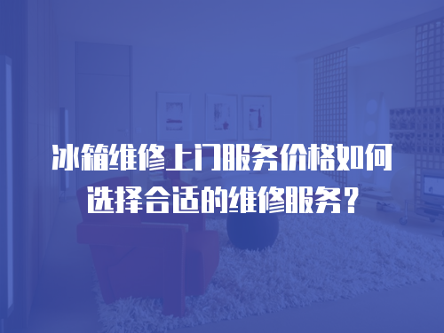 冰箱維修上門服務價格如何選擇合適的維修服務？
