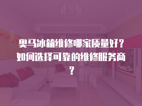 奧馬冰箱維修哪家質量好？如何選擇可靠的維修服務商？