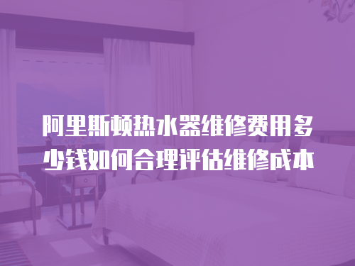阿里斯頓熱水器維修費用多少錢如何合理評估維修成本