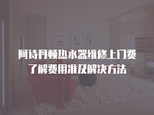 阿詩丹頓熱水器維修上門費了解費用準及解決方法
