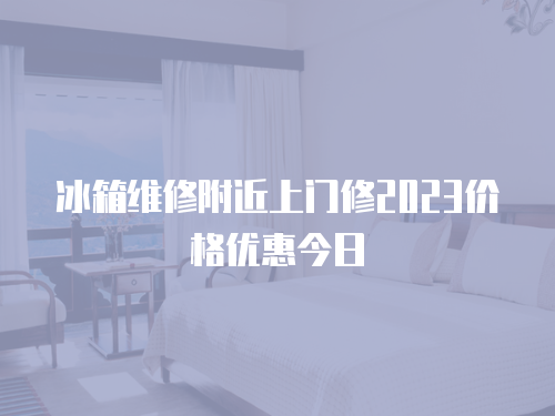 冰箱維修附近上門修2023價格優惠今日