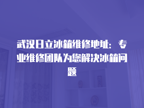武漢日立冰箱維修地址：專業維修團隊為您解決冰箱問題