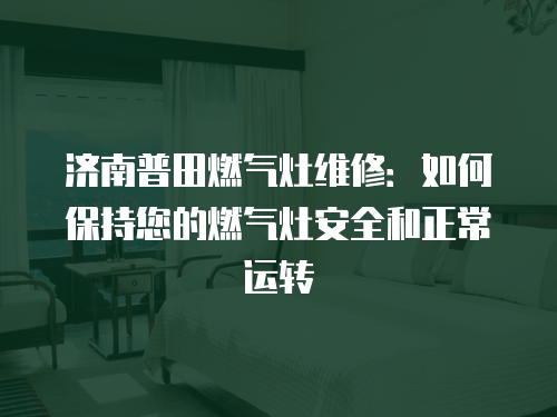 濟南普田燃氣灶維修：如何保持您的燃氣灶安全和正常運轉