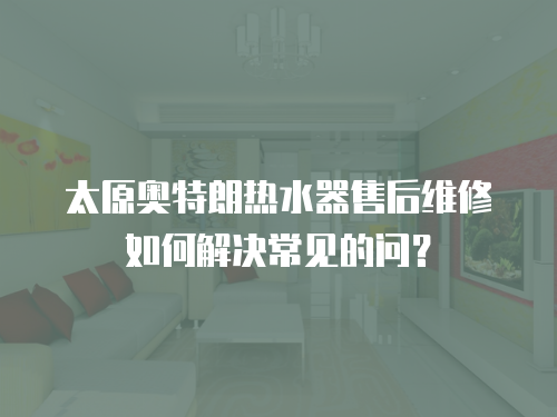 太原奧特朗熱水器售后維修如何解決常見的問？