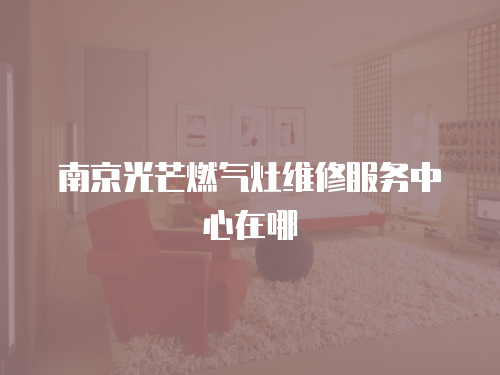 南京光芒燃氣灶維修服務(wù)中心在哪