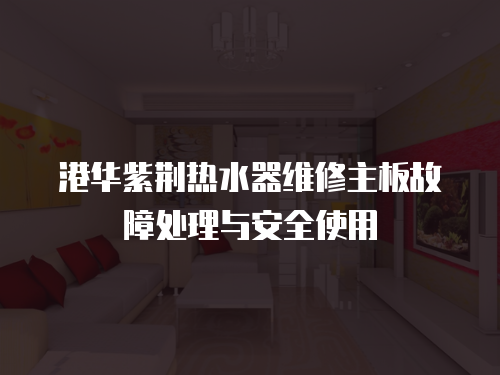 港華紫荊熱水器維修主板故障處理與安全使用