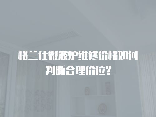 格蘭仕微波爐維修價格如何判斷合理價位？