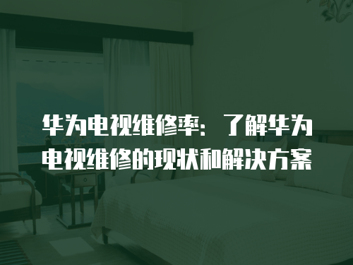 華為電視維修率：了解華為電視維修的現狀和解決方案