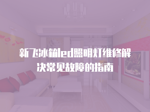 新飛冰箱led照明燈維修解決常見故障的指南