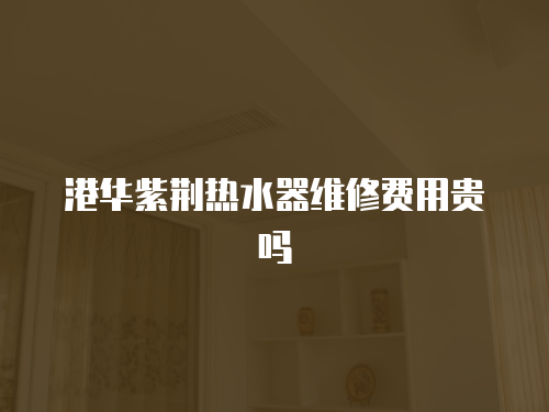 港華紫荊熱水器維修費用貴嗎