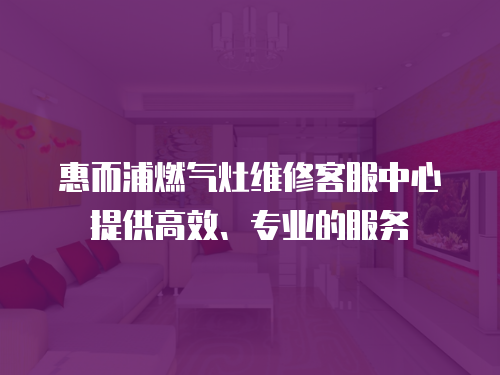 惠而浦燃氣灶維修客服中心提供高效、專業的服務