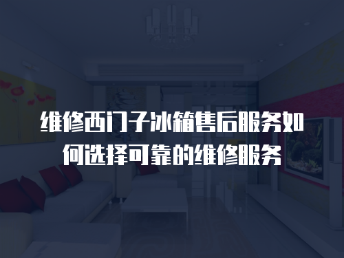 維修西門子冰箱售后服務如何選擇可靠的維修服務