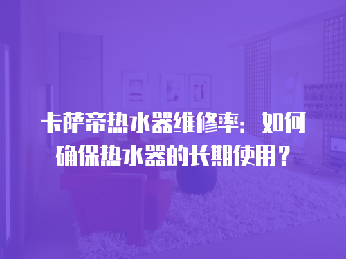 卡薩帝熱水器維修率：如何確保熱水器的長期使用？