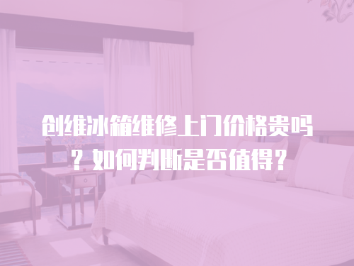 創維冰箱維修上門價格貴嗎？如何判斷是否值得？