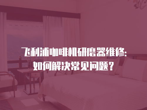 飛利浦咖啡機研磨器維修：如何解決常見問題？