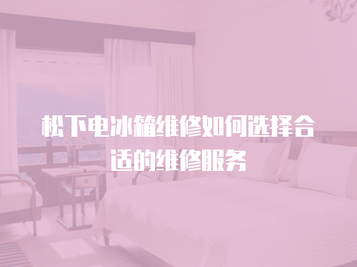 松下電冰箱維修如何選擇合適的維修服務(wù)