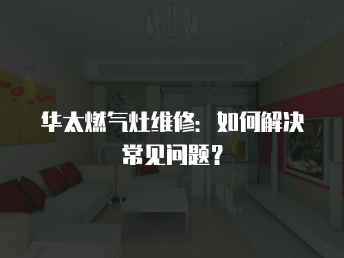 華太燃氣灶維修：如何解決常見問題？