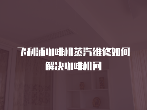飛利浦咖啡機蒸汽維修如何解決咖啡機問