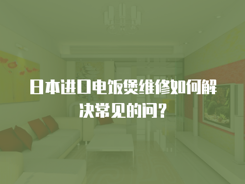 日本進口電飯煲維修如何解決常見的問？