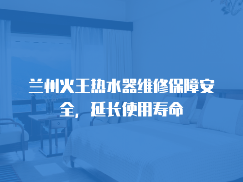 蘭州火王熱水器維修保障安全，延長使用壽命