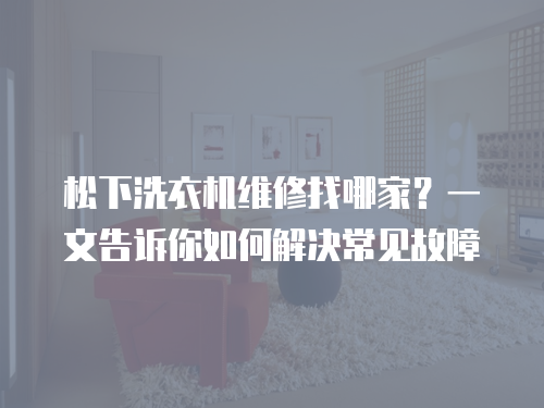 松下洗衣機維修找哪家？一文告訴你如何解決常見故障
