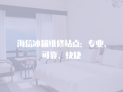 海信冰箱維修站點(diǎn)：專業(yè)、可靠、快捷