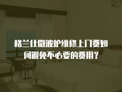 格蘭仕微波爐維修上門費如何避免不必要的費用？