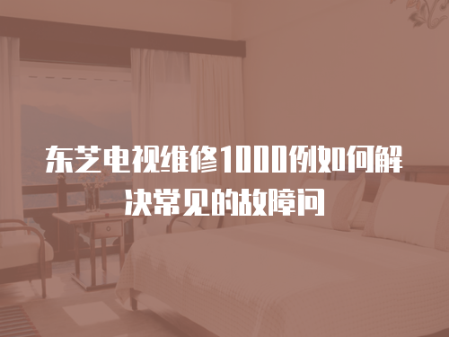 東芝電視維修1000例如何解決常見的故障問