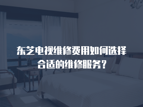 東芝電視維修費用如何選擇合適的維修服務？