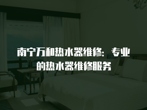 南寧萬和熱水器維修：專業的熱水器維修服務