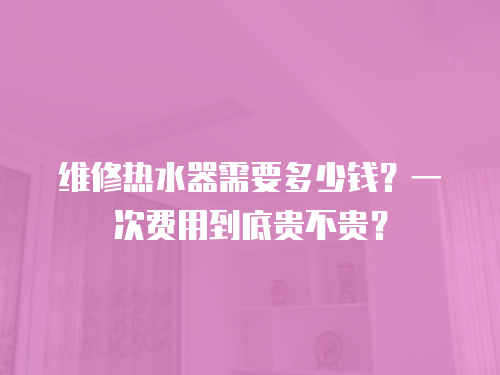維修熱水器需要多少錢？一次費用到底貴不貴？
