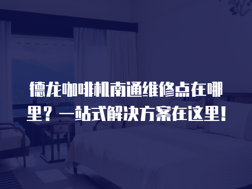 德龍咖啡機南通維修點在哪里？一站式解決方案在這里！