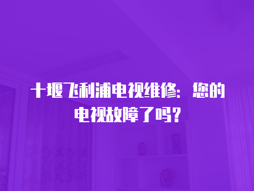 十堰飛利浦電視維修：您的電視故障了嗎？