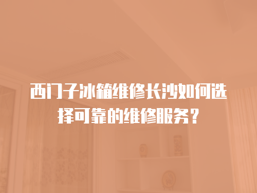 西門子冰箱維修長沙如何選擇可靠的維修服務(wù)？