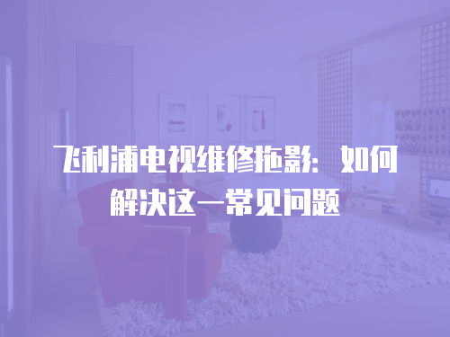 飛利浦電視維修拖影：如何解決這一常見問題