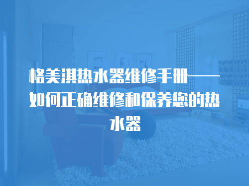 格美淇熱水器維修手冊——如何正確維修和保養(yǎng)您的熱水器