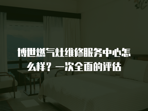 博世燃氣灶維修服務中心怎么樣？一次全面的評估