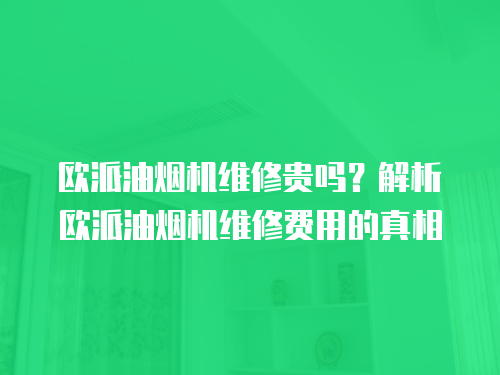 歐派油煙機維修貴嗎？解析歐派油煙機維修費用的真相