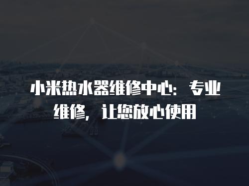 小米熱水器維修中心：專業(yè)維修，讓您放心使用