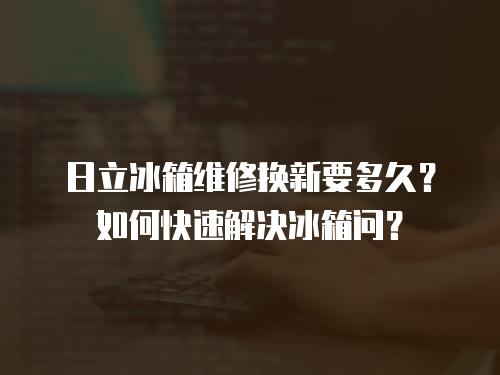 日立冰箱維修換新要多久？如何快速解決冰箱問？