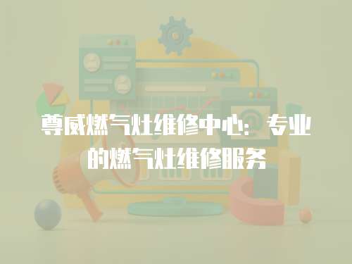 尊威燃氣灶維修中心：專業的燃氣灶維修服務