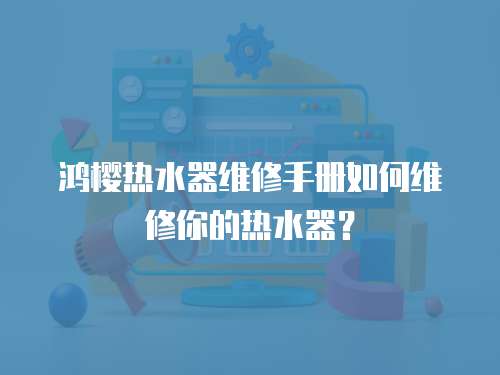 鴻櫻熱水器維修手冊(cè)如何維修你的熱水器？
