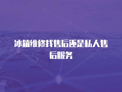 冰箱維修找售后還是私人售后服務