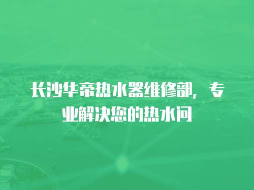 長沙華帝熱水器維修部，專業解決您的熱水問