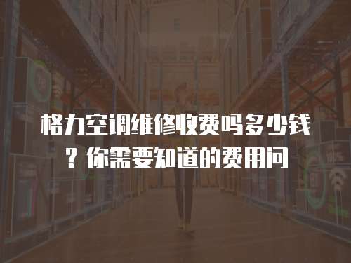 格力空調維修收費嗎多少錢？你需要知道的費用問