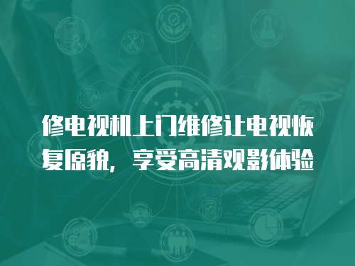 修電視機上門維修讓電視恢復原貌，享受高清觀影體驗